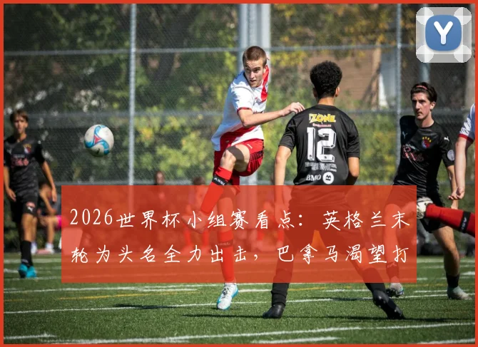 2026世界杯小组赛看点：英格兰末轮为头名全力出击，巴拿马渴望打入历史性进球