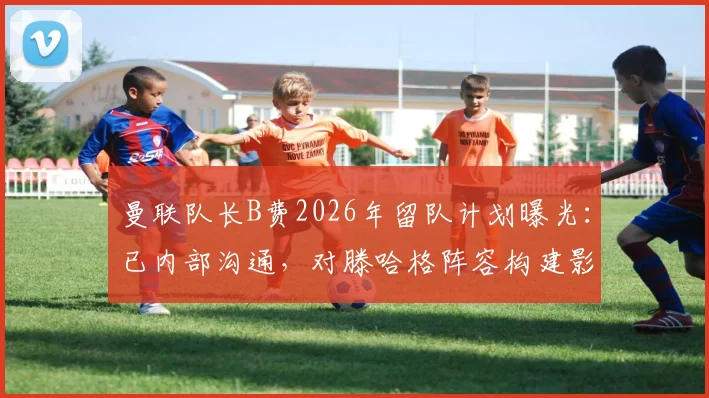 曼联队长B费2026年留队计划曝光：已内部沟通，对滕哈格阵容构建影响几何？
