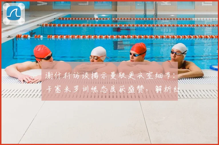 谢什科访谈揭示曼联更衣室细节：卡塞米罗训练态度获盛赞，解析红魔2026英超争冠关键因素
