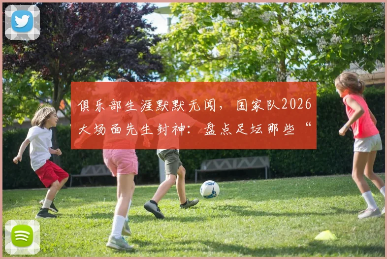 俱乐部生涯默默无闻,国家队2026大场面先生封神:盘点足坛那些“为国而生”的球星