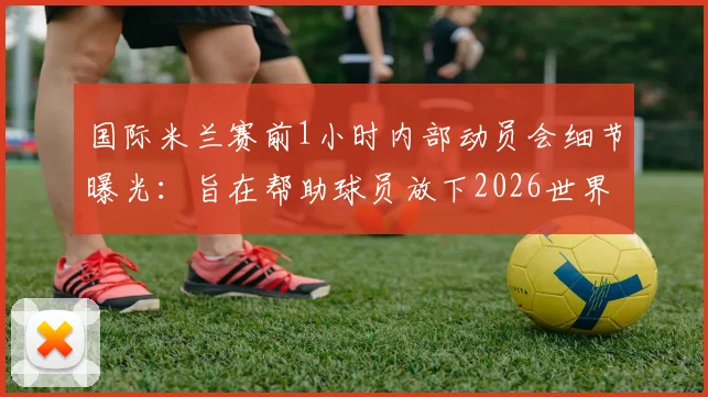国际米兰赛前1小时内部动员会细节曝光:旨在帮助球员放下2026世界杯情绪,专注联赛争冠