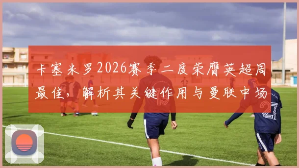 卡塞米罗2026赛季二度荣膺英超周最佳，解析其关键作用与曼联中场赛季走势