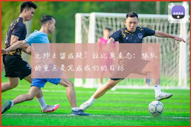 主帅去留成疑？拉比奥表态：球队的重点是完成我们的目标