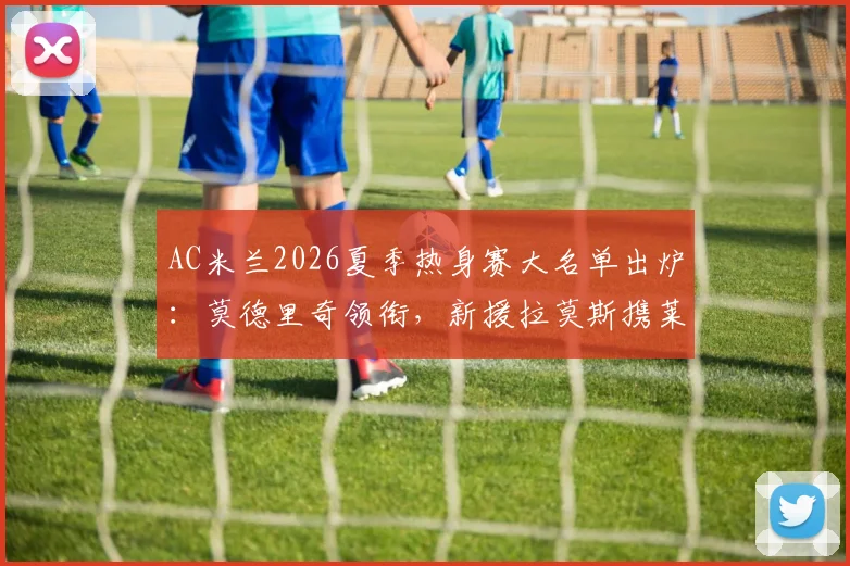AC米兰2026夏季热身赛大名单出炉：莫德里奇领衔，新援拉莫斯携莱奥入选，附赛程分析