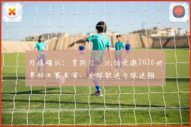 外媒确认:贾斯汀·比伯受邀2026世界杯决赛表演,全球歌迷与球迷翘首以盼